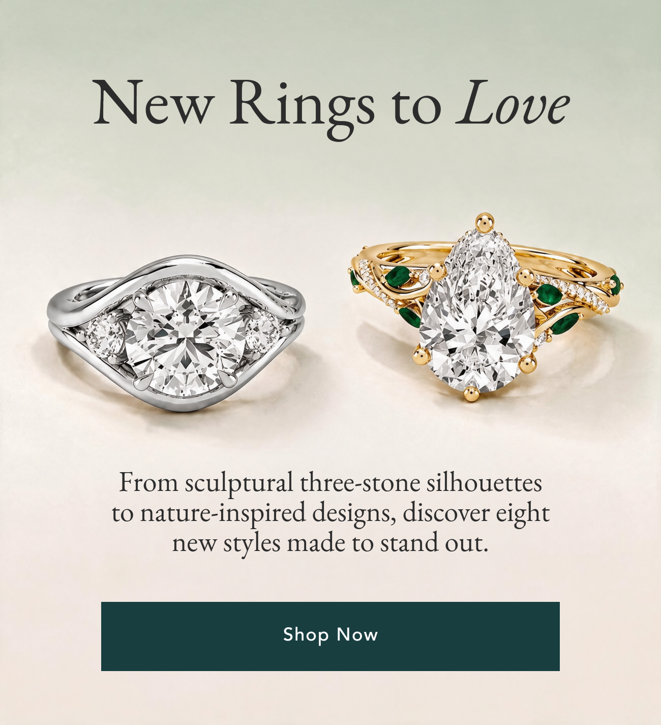 New Rings to Love. This season's boldest arrivals just landed, from sculptural three-stone silhouettes to nature-inspired designs set with lab emeralds. Discover eight new styles made to be the one. Shop Now.